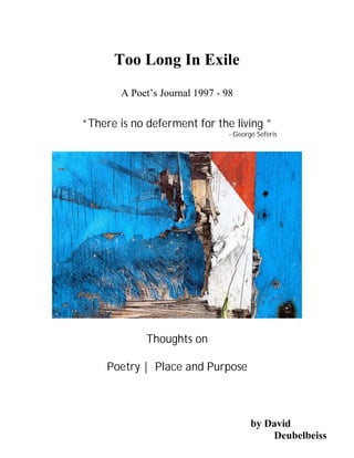 Too Long In Exile
        A Poet’s Journal 1997 - 98

“There is no deferment for the living ”
                                 - George Seferis




             Thoughts on

     Poetry | Place and Purpose



                                        by David
                                            Deubelbeiss
 