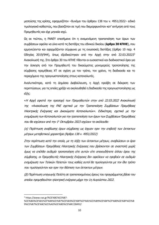 10
μεσούσης της κρίσης, εφαρμοζόταν –δυνάμει του άρθρου 138 του ν. 4951/2022– ειδικό
τιμολογιακό καθεστώς, που βασιζόταν σε τιμή που διαμορφωνόταν κατ’ εκτίμηση από τους
Προμηθευτές και είχε μηνιαία ισχύ.
Ως εκ τούτου, η ΡΑΑΕΥ επεσήμανε ότι η αναμενόμενη τροποποίηση των όρων των
συμβάσεων οφείλει να γίνει κατά τις διατάξεις του εθνικού δικαίου (άρθρο 30 ΚΠΗΕ), που
ερμηνεύονται και εφαρμόζονται σύμφωνα με τις ενωσιακές διατάξεις (άρθρο 10 παρ. 4
Οδηγίας 2019/944), όπως εξειδικεύτηκαν από την Αρχή στην από 22.03.202233
Ανακοίνωσή της. Στο άρθρο 30 του ΚΠΗΕ τίθενται οι ουσιαστικοί και διαδικαστικοί όροι για
την άσκηση από τον Προμηθευτή του δικαιώματος μονομερούς τροποποίησης της
σύμβασης προμήθειας ΧΤ σε σχέση με τον τρόπο, τον χρόνο, τη διαδικασία και το
περιεχόμενο της προγνωστοποίησης στους καταναλωτές.
Aναλυτικότερα, κατά τη Δημόσια Διαβούλευση, η Αρχή προέβη σε διάκριση των
περιπτώσεων, για τις οποίες χρήζει να ακολουθηθεί η διαδικασία της προγνωστοποίησης ως
εξής:
«Η Αρχή εφιστά την προσοχή των Προμηθευτών στην από 22.03.2022 Ανακοίνωσή
της «Ανακοίνωση της ΡΑΕ σχετικά με την Τροποποίηση Συμβάσεων Προμήθειας
Ηλεκτρικής Ενέργειας και Δικαιώματα Καταναλωτών». Ειδικότερα, σχετικά με την
ενημέρωση των Καταναλωτών για την τροποποίηση των όρων των Συμβάσεων Προμήθειας
που θα ισχύσουν από την 1η
Οκτωβρίου 2023 ισχύουν τα ακόλουθα:
(α) Περίπτωση αναβίωσης όρων σύμβασης ως ίσχυαν πριν την επιβολή των έκτακτων
μέτρων μεταβατικού χαρακτήρα (Άρθρο 138 ν. 4951/2022)
Στην περίπτωση κατά την οποία, με τη λήξη των έκτακτων μέτρων, αναβιώσουν οι όροι
των Συμβάσεων Προμήθειας Ηλεκτρικής Ενέργειας που βρίσκονταν σε αναστολή χωρίς
όμως να επέλθει ουδεμία τροποποίηση είτε αυτών είτε οποιουδήποτε άλλου όρου της
σύμβασης, οι Προμηθευτές Ηλεκτρικής Ενέργειας δεν οφείλουν να προβούν σε ουδεμία
ενημέρωση των Τελικών Πελατών τους καθώς αυτοί θα τιμολογούνται με τον ίδιο τρόπο
που τιμολογούνταν και πριν την θέσπιση των έκτακτων μέτρων.
(β) Περίπτωση υπαγωγής Πελάτη σε τροποποιημένους όρους του προγράμματος βάσει του
οποίου προμηθευόταν ηλεκτρική ενέργεια μέχρι την 1η Αυγούστου 2022.
3
https://www.rae.gr/%CE%BC%CE%B7-
%CE%BA%CE%B1%CF%84%CE%B7%CE%B3%CE%BF%CF%81%CE%B9%CE%BF%CF%80%CE%BF%CE%B
9%CE%B7%CE%BC%CE%AD%CE%BD%CE%BF/28492/
 