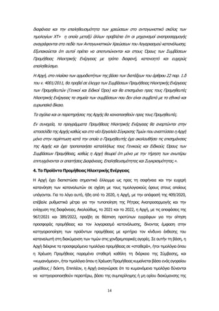 14
διαφάνεια και την επαληθευσιμότητα των χρεώσεων στο ανταγωνιστικό σκέλος των
τιμολογίων ΧΤ» η οποία μεταξύ άλλων προβλέπει ότι οι μηχανισμοί αναπροσαρμογής
αναγράφονται στο πεδίο των Ανταγωνιστικών Χρεώσεων του Λογαριασμού κατανάλωσης.
Εξυπακούεται ότι αυτοί πρέπει να αποτυπώνονται και στους Όρους των Συμβάσεων
Προμήθειας Ηλεκτρικής Ενέργειας με τρόπο διαφανή, κατανοητό και ευχερώς
επαληθεύσιμο.
Η Αρχή, στο πλαίσιο των αρμοδιοτήτων της βάσει των διατάξεων του άρθρου 22 παρ. 1.δ
του ν. 4001/2011, θα προβεί σε έλεγχο των Συμβάσεων Προμήθειας Ηλεκτρικής Ενέργειας
των Προμηθευτών (Γενικοί και Ειδικοί Όροι) και θα επισημάνει προς τους Προμηθευτές
Ηλεκτρικής Ενέργειας τα σημεία των συμβάσεων που δεν είναι συμβατά με το εθνικό και
ευρωπαϊκό δίκαιο.
Τα σχόλια και οι παρατηρήσεις της Αρχής θα κοινοποιηθούν προς τους Προμηθευτές.
Εν συνεχεία, τα προγράμματα Προμήθειας Ηλεκτρικής Ενέργειας θα αναρτώνται στην
ιστοσελίδα της Αρχής καθώς και στο νέο Εργαλείο Σύγκρισης Τιμών που αναπτύσσει η Αρχή
μόνο στην περίπτωση κατά την οποία ο Προμηθευτής έχει ακολουθήσει τις επισημάνσεις
της Αρχής και έχει τροποποιήσει καταλλήλως τους Γενικούς και Ειδικούς Όρους των
Συμβάσεων Προμήθειας, καθώς η Αρχή θεωρεί ότι μόνο με την τήρηση των ανωτέρω
επιτυγχάνονται οι απαιτήσεις Διαφάνειας, Επαληθευσιμότητας και Συγκρισιμότητας.».
4. Τα Προϊόντα Προμήθειας Ηλεκτρικής Ενέργειας
Η Αρχή έχει διαπιστώσει σημαντικό έλλειμμα ως προς τη σαφήνεια και την ευχερή
κατανόηση των καταναλωτών σε σχέση με τους τιμολογιακούς όρους στους οποίους
υπάγονται. Για το λόγο αυτό, ήδη από το 2020, η Αρχή, με την απόφασή της 409/2020,
επέβαλε ρυθμιστικά μέτρα για την τυποποίηση της Ρήτρας Αναπροσαρμογής και την
ενίσχυση της διαφάνειας. Ακολούθως, το 2021 και το 2022, η Αρχή, με τις αποφάσεις της
967/2021 και 389/2022, προέβη σε θέσπιση προτύπων εγγράφων για την αίτηση
προσφοράς προμήθειας και τον λογαριασμό κατανάλωσης, δίνοντας έμφαση στην
κατηγοριοποίηση των προϊόντων προμήθειας με κριτήριο τον κίνδυνο έκθεσης του
καταναλωτή στη διακύμανση των τιμών στις χονδρεμπορικές αγορές. Σε αυτήν τη βάση, η
Αρχή διέκρινε τα προσφερόμενα τιμολόγια προμήθειας σε «σταθερά», ήτοι τιμολόγια όπου
η Χρέωση Προμήθειας παραμένει σταθερή καθόλη τη διάρκεια της Σύμβασης, και
«κυμαινόμενα», ήτοι τιμολόγια όπου η Χρέωση Προμήθειας κυμαίνεται βάσει ενός αγοραίου
μεγέθους / δείκτη. Επιπλέον, η Αρχή αναγνώρισε ότι τα κυμαινόμενα τιμολόγια δύνανται
να κατηγοριοποιηθούν περαιτέρω, βάσει της συμπερίληψης ή μη ορίου διακύμανσης της
 