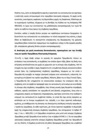 19
Πελάτες τους, ώστε να εξασφαλίζεται αφενός η προστασία των καταναλωτών και αφετέρου
η ανάπτυξη υγιούς ανταγωνισμού στην προμήθεια ηλεκτρικής ενέργειας. Οι αρχές αυτές
συνιστούν, αναντίρρητα, εκφάνσεις της θεμελιώδους αρχής της διαφάνειας. Ειδικότερα για
τα κυμαινόμενα τιμολόγια, σύμφωνα με τις διατάξεις του Κώδικα και της Απόφασης ΡΑΕ
409/2020, το ύψος των συντελεστών της μεθοδολογίας αναπροσαρμογής των τιμών θα
πρέπει να ορίζεται στους όρους της σύμβασης προμήθειας.
Επιπλέον, καθώς η ύπαρξη διπλών ρητρών και παράλληλων εκπτώσεων δυσχεραίνει τη
δυνατότητα των καταναλωτών να υπολογίσουν το τελικό ενεργειακό τους κόστος, η Αρχή
έθεσε σε διαβούλευση τη σκοπιμότητα απαγόρευσης της διαμόρφωσης της χρέωσης
προμήθειας βάσει πολλαπλών παραμέτρων που λαμβάνουν υπόψη το ίδιο αγοραίο μέγεθος
(βλ. απαγόρευση χρέωσης διπλών ρητρών αναπροσαρμογής).
6. Απαίτηση για ρητή συναίνεση Καταναλωτών, προκειμένου για την ένταξή
τους σε προϊόν Προμήθειας Ηλεκτρικής Ενέργειας
Επειδή, η Αρχή έλαβε υπόψη το γεγονός ότι ορισμένοι Προμηθευτές τείνουν να
εντάσσουν τους καταναλωτές, οι συμβάσεις των οποίων έχουν λήξει, βάσει της δικής τους
εκτίμησης καταλληλότητας και χωρίς να μεριμνούν για τη σύναψη νέας σύμβασης. Από τα
στοιχεία που έχει συλλέξει η Αρχή, διαφαίνεται ότι ο συμβατικός δεσμός ανανεώνεται βάσει
γενικού όρου της (προϊσχύσασας) σύμβασης προμήθειας, σύμφωνα με τον οποίο ο
Προμηθευτής συνεχίζει να παρέχει ηλεκτρική ενέργεια στον καταναλωτή, υπάγοντάς τον
αυτομάτως στο βασικό του προϊόν προμήθειας. Μάλιστα, βάσει του εν λόγω Γενικού Όρου,
ο Προμηθευτής δεν υποχρεούται να επικοινωνήσει εγκαίρως την επικείμενη λήξη της
σύμβασης, ούτε να προβεί σε προσφορά προς τον καταναλωτή, ούτε ακόμη και να επιδιώξει
τη σύναψη νέας σύμβασης. Αναμφίβολα, ένας τέτοιος γενικός όρος θεωρείται ετεροβαρής
καθόσον, αφενός απαλλάσσει τον προμηθευτή από βασικές υποχρεώσεις, όπως είναι οι
υποχρεώσεις σαφούς και διαφανούς πληροφόρησης, αφετέρου κατατείνει στην αυθαίρετη
υπαγωγή του καταναλωτή σε συμβατικό πλαίσιο, το οποίο δεν έχει ρητώς προκρίνει ως
κατάλληλο για τα έννομα συμφέροντά του. Δηλαδή, η εν λόγω πρακτική ισοδυναμεί,
εμμέσως, με αποθάρρυνση της άσκησης του δικαιώματος ελεύθερης επιλογής προμηθευτή
/ προϊόντος προμήθειας. Σε κάθε περίπτωση, μία τέτοια πρακτική παραβιάζει τη θεμελιώδη
αρχή της υποχρεωτικής σύναψης σύμβασης προμήθειας, που κατοχυρώνει το άρθρο 47
παρ. 2 του ν. 4001/2011 («Η Προμήθεια επιτρέπεται μόνο μετά από σύναψη Σύμβασης
Προμήθειας μεταξύ Προμηθευτή και πελάτη.») και το άρθρο 6 ΚΠΗΕ («1. Για την προμήθεια
ηλεκτρικής ενέργειας απαιτείται σύναψη Σύμβασης Προμήθειας μεταξύ του Προμηθευτή
και του Πελάτη. Η Σύμβαση συνάπτεται στη βάση Προσφοράς Προμήθειας που υποβάλλει
 