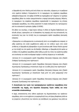 20
ο Προμηθευτής στον Πελάτη μετά από αίτηση του τελευταίου, σύμφωνα με τα οριζόμενα
στον παρόντα Κώδικα»). Επισημαίνεται ότι το περιεχόμενο της σύμβασης προμήθειας
καθορίζεται δεσμευτικά στο άρθρο 18 ΚΠΗΕ και περιλαμβάνει κατ’ ελάχιστον το τιμολόγιο
προμήθειας, βάσει του οποίου πραγματοποιείται η παροχή ηλεκτρικής ενέργειας. Μάλιστα,
το περιεχόμενο της σύμβασης προμήθειας παρακολουθεί το περιεχόμενο της αίτησης
προσφοράς προμήθειας, που επίσης προαπαιτεί τη σαφή επισήμανση του προτιμώμενου
από τον καταναλωτή τιμολογίου (άρθρο 15 ΚΠΗΕ).
Στη βάση των ανωτέρω, η Αρχή έκρινε σκόπιμη τη θέση σε δημόσια διαβούλευση των
κάτωθι μέτρων, προκειμένου για τη διασφάλιση της παροχής από τους καταναλωτές της
συναίνεσής τους πριν την ένταξή τους σε συγκεκριμένο προϊόν προμήθειας ηλεκτρικής
ενέργειας:
«Προκειμένου να ενδυναμώνονται οι καταναλωτές ώστε να αντιλαμβάνονται επαρκώς το
είδος προϊόντος στο οποίο συμβάλλονται καθώς και τον κίνδυνο τιμών στον οποίο
εκτίθενται, οι Προμηθευτές εξασφαλίζουν τη ρητή συναίνεση κάθε Τελικού Πελάτη σχετικά
με την ένταξή του στο προϊόν που θα διαλέξει. Ειδικότερα, οι Προμηθευτές θα πρέπει να
εντάξουν στις συμβάσεις προμήθειας ειδικό πεδίο με μνεία του τύπου του προϊόντος καθώς
και συναίνεσης την οποία ενυπόγραφα παρέχει ο πελάτης σύμφωνα με τα ακόλουθα:
-Κατανοώ ότι το συγκεκριμένο προϊόν Προμήθειας Ηλεκτρικής Ενέργειας είναι [Προϊόν
Σταθερής Τιμολόγησης] στην περίπτωση Α.
-Κατανοώ ότι το συγκεκριμένο προϊόν Προμήθειας Ηλεκτρικής Ενέργειας είναι [Προϊόν
Κυμαινόμενης Τιμολόγησης με Ανακοίνωση Τιμής την 1η κάθε μήνα] στην περίπτωση Β.
-Κατανοώ ότι το συγκεκριμένο προϊόν Προμήθειας Ηλεκτρικής Ενέργειας είναι [Προϊόν
Κυμαινόμενης Τιμολόγησης με Ανακοίνωση Τιμής μετά τον μήνα εφαρμογής] στην
περίπτωση Γ.
-Κατανοώ ότι το συγκεκριμένο προϊόν Προμήθειας Ηλεκτρικής Ενέργειας είναι [Προϊόν
Δυναμικής Τιμολόγησης] στην περίπτωση Δ.».
7. Ανακοίνωση των τιμών των προσφερόμενων προϊόντων προμήθειας στην
ιστοσελίδα της Αρχής, στο Εργαλείο Σύγκρισης Τιμών καθώς και στην
ιστοσελίδα e.katanalotis.gr
Η Αρχή, αποσκοπώντας στην εύθετη οργάνωση της δημοσιοποίησης των προϊόντων
προμήθειας, ώστε να επιτυγχάνεται η συγκρισιμότητά τους υπό όρους διαφάνειας αλλά και
να ενισχύεται η δυνατότητα των πελατών για επαλήθευση των χρεώσεων τους αλλά και
 