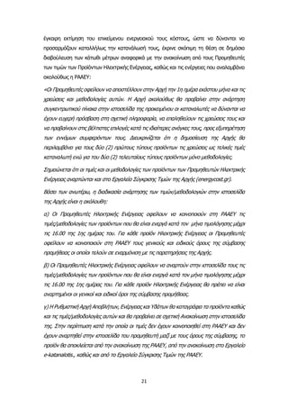 21
έγκαιρη εκτίμηση του επικείμενου ενεργειακού τους κόστους, ώστε να δύνανται να
προσαρμόζουν καταλλήλως την κατανάλωσή τους, έκρινε σκόπιμη τη θέση σε δημόσια
διαβούλευση των κάτωθι μέτρων αναφορικά με την ανακοίνωση από τους Προμηθευτές
των τιμών των Προϊόντων Ηλεκτρικής Ενέργειας, καθώς και τις ενέργειες που αναλαμβάνει
ακολούθως η ΡΑΑΕΥ:
«Οι Προμηθευτές οφείλουν να αποστέλλουν στην Αρχή την 1η ημέρα εκάστου μήνα και τις
χρεώσεις και μεθοδολογίες αυτών. Η Αρχή ακολούθως θα προβαίνει στην ανάρτηση
συγκεντρωτικού πίνακα στην ιστοσελίδα της προκειμένου οι καταναλωτές να δύνανται να
έχουν ευχερή πρόσβαση στη σχετική πληροφορία, να επαληθεύουν τις χρεώσεις τους και
να προβαίνουν στις βέλτιστες επιλογές κατά τις ιδιαίτερες ανάγκες τους, προς εξυπηρέτηση
των εννόμων συμφερόντων τους. Διευκρινίζεται ότι η δημοσίευση της Αρχής θα
περιλαμβάνει για τους δύο (2) πρώτους τύπους προϊόντων τις χρεώσεις ως τελικές τιμές
καταναλωτή ενώ για του δύο (2) τελευταίους τύπους προϊόντων μόνο μεθοδολογίες.
Σημειώνεται ότι οι τιμές και οι μεθοδολογίες των προϊόντων των Προμηθευτών Ηλεκτρικής
Ενέργειας αναρτώνται και στο Εργαλείο Σύγκρισης Τιμών της Αρχής (energycost.gr).
Βάσει των ανωτέρω, η διαδικασία ανάρτησης των τιμών/μεθοδολογιών στην ιστοσελίδα
της Αρχής είναι η ακόλουθη:
α) Οι Προμηθευτές Ηλεκτρικής Ενέργειας οφείλουν να κοινοποιούν στη ΡΑΑΕΥ τις
τιμές/μεθοδολογίες των προϊόντων που θα είναι ενεργά κατά τον μήνα τιμολόγησης μέχρι
τις 16.00 της 1ης ημέρας του. Για κάθε προϊόν Ηλεκτρικής Ενέργειας οι Προμηθευτές
οφείλουν να κοινοποιούν στη ΡΑΑΕΥ τους γενικούς και ειδικούς όρους της σύμβασης
προμήθειας οι οποίοι τελούν σε εναρμόνιση με τις παρατηρήσεις της Αρχής.
β) Οι Προμηθευτές Ηλεκτρικής Ενέργειας οφείλουν να αναρτούν στην ιστοσελίδα τους τις
τιμές/μεθοδολογίες των προϊόντων που θα είναι ενεργά κατά τον μήνα τιμολόγησης μέχρι
τις 16.00 της 1ης ημέρας του. Για κάθε προϊόν Ηλεκτρικής Ενέργειας θα πρέπει να είναι
αναρτημένοι οι γενικοί και ειδικοί όροι της σύμβασης προμήθειας.
γ) Η Ρυθμιστική Αρχή Αποβλήτων, Ενέργειας και Υδάτων θα καταγράφει τα προϊόντα καθώς
και τις τιμές/μεθοδολογίες αυτών και θα προβαίνει σε σχετική Ανακοίνωση στην ιστοσελίδα
της. Στην περίπτωση κατά την οποία οι τιμές δεν έχουν κοινοποιηθεί στη ΡΑΑΕΥ και δεν
έχουν αναρτηθεί στην ιστοσελίδα του προμηθευτή μαζί με τους όρους της σύμβασης, το
προϊόν θα αποκλείεται από την ανακοίνωση της ΡΑΑΕΥ, από την ανακοίνωση στο Εργαλείο
e-katanalotis., καθώς και από το Εργαλείο Σύγκρισης Τιμών της ΡΑΑΕΥ.
 