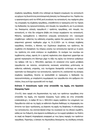 31
σύμβασης προμήθειας, δηλαδή στην ενδελεχή και διαφανή ενημέρωση του καταναλωτή
ως εχέγγυο της δυνατότητας αποτελεσματικής άσκησης των δικαιωμάτων του. Παρόλο που
η προαπαιτούμενη κατά τον ΚΠΗΕ ρητή συναίνεση του καταναλωτή, που παρέχεται μέσω
της υπογραφής της σύμβασης προμήθειας, υποκαθίσταται εν προκειμένω από την τήρηση
της διαδικασίας της προγνωστοποίησης, από πλευράς του προμηθευτή, και τη μη-άσκηση
του δικαιώματος αλλαγής προμηθευτή / προϊόντος προμήθειας, από πλευράς του
καταναλωτή, εν τέλει δεν επέρχεται βλάβη στα έννομα συμφέροντα του καταναλωτή.
Μάλιστα, προλαμβάνεται η πιθανότητα υπαγωγής καταναλωτών στο –οικονομικά
επαχθέστερο– καθεστώς της καθολικής υπηρεσίας, εφόσον δεν μεριμνήσουν –εντός του
ασφυκτικού χρονικού περιθωρίου μέχρι τις 31.12.2023– για τη σύναψη σύμβασης
προμήθειας. Επιπλέον, η θέσπιση των Σημάνσεων Διαφάνειας των προϊόντων, θα
συμβάλλει στη διασφάλιση της πλήρους γνώσης των καταναλωτών σχετικά με τη φύση
του προϊόντος στο οποίο επιλέγουν να συμβληθούν. Σε συνέχεια των ανωτέρω και
λαμβάνοντας υπόψη, αφενός ότι η σχετική παρέκκλιση είναι εξαιρετικού χαρακτήρα και
χρονικά περιορισμένη στο διάστημα μέχρι τη λήξη της ισχύος των έκτακτων ρυθμίσεων
του άρθρου 138 του ν. 4951/2022, αφετέρου ότι αποσκοπεί στην ομαλή μετάβαση
προμηθευτών και πελατών, αποτρέποντας ανεπιεικείς καταστάσεις μετάπτωσης σε
καθεστώς καθολικής υπηρεσίας, ενώ ταυτόχρονα διασφαλίζει αντίστοιχη και επαρκή
προστασία των δικαιωμάτων των καταναλωτών, προκύπτει ότι, εναλλακτικά της σύναψης
σύμβασης προμήθειας, δύναται να ακολουθηθεί εν προκειμένω η διαδικασία της
προγνωστοποίησης, με απαρέγκλιτη συμμόρφωση των προμηθευτών στα οριζόμενα στο
πλαίσιο, όπως αυτό έχει ερμηνευθεί από την Αρχή.
Ενότητα 7: Ανακοίνωση τιμών στην ιστοσελίδα της Αρχής, στο Εργαλείο
Σύγκρισης Τιμών
Επειδή, όσον αφορά στη δημοσιοποίηση της τιμής των προϊόντων προμήθειας στην
ιστοσελίδα της Αρχής, στο Εργαλείο Σύγκρισης Τιμών καθώς και στην ιστοσελίδα
e.katanalotis.gr», το άρθρο 49 του ν. 4001/2011 σαφώς προβλέπει την υποχρέωση των
Προμηθευτών αλλά και της Αρχής να καθιστούν δημόσια διαθέσιμες τις πληροφορίες που
άπτονται των όρων τιμολόγησης, ως έκφανση της αρχής της διαφάνειας. Η ενδυνάμωση
των καταναλωτών, που αποτελεί βασικό στόχο του ενωσιακού και του εθνικού νομοθέτη,
καθώς και του Ρυθμιστή, είναι άρρηκτα συνδεδεμένη με την ευχερή πρόσβαση του Πελάτη
σε σαφή και διαφανή πληροφόρηση αναφορικά με τους όρους παροχής των προϊόντων
προμήθειας. Περαιτέρω, η άσκηση του θεμελιώδους δικαιώματος της ελεύθερης επιλογής
 