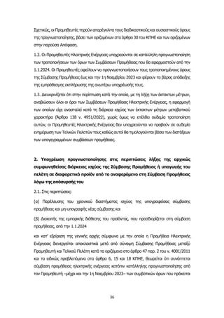 36
Σχετικώς, οι Προμηθευτές τηρούν απαρέγκλιτα τους διαδικαστικούς και ουσιαστικούς όρους
της προγνωστοποίησης, βάσει των οριζομένων στο άρθρο 30 του ΚΠΗΕ και των οριζομένων
στην παρούσα Απόφαση.
1.2. Οι Προμηθευτές Ηλεκτρικής Ενέργειας υποχρεούνται σε κατάλληλη προγνωστοποίηση
των τροποποιήσεων των όρων των Συμβάσεων Προμήθειας που θα εφαρμοστούν από την
1.1.2024. Οι Προμηθευτές οφείλουν να προγνωστοποιήσουν τους τροποποιημένους όρους
της Σύμβασης Προμήθειας έως και την 1η Νοεμβρίου 2023 και φέρουν το βάρος απόδειξης
της εμπρόθεσμης εκπλήρωσης της ανωτέρω υποχρέωσής τους.
1.3. Διευκρινίζεται ότι στην περίπτωση κατά την οποία, με τη λήξη των έκτακτων μέτρων,
αναβιώσουν όλοι οι όροι των Συμβάσεων Προμήθειας Ηλεκτρικής Ενέργειας, η εφαρμογή
των οποίων είχε ανασταλεί κατά τη διάρκεια ισχύος των έκτακτων μέτρων μεταβατικού
χαρακτήρα (Άρθρο 138 ν. 4951/2022), χωρίς όμως να επέλθει ουδεμία τροποποίηση
αυτών, οι Προμηθευτές Ηλεκτρικής Ενέργειας δεν υποχρεούνται να προβούν σε ουδεμία
ενημέρωση των Τελικών Πελατών τους καθώς αυτοί θα τιμολογούνται βάσει των διατάξεων
των υπογεγραμμένων συμβάσεων προμήθειας.
2. Υποχρέωση προγνωστοποίησης στις περιπτώσεις λήξης της αρχικώς
συμφωνηθείσας διάρκειας ισχύος της Σύμβασης Προμήθειας ή υπαγωγής του
πελάτη σε διαφορετικό προϊόν από το αναφερόμενο στη Σύμβαση Προμήθειας
λόγω της απόσυρσής του
2.1. Στις περιπτώσεις:
(α) Παρέλευσης του χρονικού διαστήματος ισχύος της υπογραφείσας σύμβασης
προμήθειας και μη-υπογραφής νέας σύμβασης και
(β) Διακοπής της εμπορικής διάθεσης του προϊόντος, που προσδιορίζεται στη σύμβαση
προμήθειας, από την 1.1.2024
και κατ’ εξαίρεση της γενικής αρχής σύμφωνα με την οποία η Προμήθεια Ηλεκτρικής
Ενέργειας διενεργείται αποκλειστικά μετά από σύναψη Σύμβασης Προμήθειας μεταξύ
Προμηθευτή και Τελικού Πελάτη κατά τα οριζόμενα στο άρθρο 47 παρ. 2 του ν. 4001/2011
και τα ειδικώς προβλεπόμενα στα άρθρα 6, 15 και 18 ΚΠΗΕ, θεωρείται ότι συνάπτεται
σύμβαση προμήθειας ηλεκτρικής ενέργειας κατόπιν κατάλληλης προγνωστοποίησης από
τον Προμηθευτή –μέχρι και την 1η Νοεμβρίου 2023– των συμβατικών όρων που πρόκειται
 