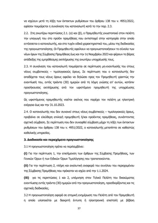 37
να ισχύουν μετά τη λήξη των έκτακτων ρυθμίσεων του άρθρου 138 του ν. 4951/2022,
εφόσον τεκμαίρεται η συναίνεση του καταναλωτή κατά το την παρ. 2.3.
2.2. Στις ανωτέρω περιπτώσεις 2.1. (α) και (β), ο Προμηθευτής γνωστοποιεί στον πελάτη
την υπαγωγή του στο προϊόν προμήθειας που αντιστοιχεί στην κατηγορία στην οποία
εντάσσεται ο καταναλωτής, και στα τυχόν ειδικά χαρακτηριστικά του, μέσω της διαδικασίας
της προγνωστοποίησης. Οι Προμηθευτές οφείλουν να προγνωστοποιήσουν το σύνολο των
νέων όρων της Σύμβασης Προμήθειας έως και την 1η Νοεμβρίου 2023 και φέρουν το βάρος
απόδειξης της εμπρόθεσμης εκπλήρωσης της ανωτέρω υποχρέωσής τους.
2.3. Η συναίνεση του καταναλωτή τεκμαίρεται σε περίπτωση μη-εναντίωσής του στους
νέους συμβατικούς – τιμολογιακούς όρους. Σε περίπτωση που ο καταναλωτής δεν
αποδέχεται τους νέους όρους οφείλει να δηλώσει προς τον Προμηθευτή γραπτώς την
εναντίωσή του, εντός τριάντα (30) ημερών από τη λήψη γνώσης επ’ αυτών, κατόπιν
προσήκουσας εκπλήρωσης από τον υφιστάμενο προμηθευτή της υποχρέωσης
προγνωστοποίησης.
Ως υφιστάμενος προμηθευτής νοείται εκείνος που παρέχει τον πελάτη με ηλεκτρική
ενέργεια έως και την 31.10.2023.
2.4. Ο καταναλωτής που δεν συναινεί στους νέους συμβατικούς – τιμολογιακούς όρους,
προβαίνει σε ελεύθερη επιλογή προμηθευτή ή/και προϊόντος προμήθειας, συνάπτοντας
σχετική σύμβαση. Σε περίπτωση που δεν συναφθεί σύμβαση μέχρι τη λήξη των έκτακτων
ρυθμίσεων του άρθρου 138 του ν. 4951/2022, ο καταναλωτής μεταπίπτει σε καθεστώς
καθολικής υπηρεσίας.
3. Διαδικασία και περιεχόμενο προγνωστοποίησης
3.1 Η προγνωστοποίηση πρέπει να περιλαμβάνει:
(i) Για την περίπτωση 1, την επισήμανση των άρθρων της Σύμβασης Προμήθειας, των
Γενικών Όρων ή των Ειδικών Όρων Τιμολόγησης που τροποποιούνται.
(ii) Για την περίπτωση 2, πλήρη και αναλυτική αναφορά του συνόλου του περιεχομένου
της Σύμβασης Προμήθειας που πρόκειται να ισχύει από την 1.1.2024.
(iii) για τις περιπτώσεις 1 και 2, υπόμνηση στον Τελικό Πελάτη του δικαιώματος
εναντίωσης εντός τριάντα (30) ημερών από την προγνωστοποίηση, προσδιορίζοντας και τις
σχετικές διαδικασίες.
3.2 H προγνωστοποίηση αφορά σε ατομική ενημέρωση του Πελάτη από τον Προμηθευτή
η οποία υλοποιείται με διακριτή έντυπη ή ηλεκτρονική επιστολή με βέβαιη
 