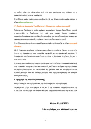 41
την πρώτη μέρα του τρίτου μήνα μετά τον μήνα εφαρμογής της, ανάλογα με τα
χαρακτηριστικά της μεικτής τιμολόγησης
Οποιοδήποτε προϊόν εμπίπτει στις ανωτέρω Β1, Β2 και Β3 κατηγορίες οφείλει εφεξής να
φέρει πράσινη σήμανση.
(Γ) Προϊόντα Δυναμικής Τιμολόγησης – Σήμανση με χρώμα πορτοκαλί
Πρόκειται για Προϊόντα τα οποία παρέχουν κυμαινόμενη Χρέωση Προμήθειας, η οποία
αντικατοπτρίζει τη διακύμανση της τιμής στις αγορές άμεσης παράδοσης,
συμπεριλαμβανομένων των αγορών επόμενης ημέρας και των ενδοημερήσιων αγορών, και
προσφέρονται σε καταναλωτές που έχουν εγκατεστημένο ευφυή μετρητή.
Οποιοδήποτε προϊόν εμπίπτει στην εν λόγω κατηγορία οφείλει εφεξής να φέρει πορτοκαλί
σήμανση.
6.2 Οι Σημάνσεις Διαφάνειας πρέπει να αποτυπώνονται σαφώς σε όλα τα τυποποιημένα
έντυπα του Προμηθευτή, στην ιστοσελίδα του καθώς και τις προωθητικές ενέργειες. Οι
Προμηθευτές καλούνται όπως υιοθετήσουν αμελλητί τις Σημάνσεις Διαφάνειας έως τις 31
Δεκεμβρίου 2023.
6.3 Η Αρχή θα προβαίνει στην ανάρτηση των τιμών των Προϊόντων Προμήθειας Ηλεκτρικής
στην ιστοσελίδα της προκειμένου οι καταναλωτές να δύνανται να έχουν ευχερή πρόσβαση
στη σχετική πληροφορία, να επαληθεύουν τις χρεώσεις τους και να προβαίνουν στις
βέλτιστες επιλογές κατά τις ιδιαίτερες ανάγκες τους, προς εξυπηρέτηση των εννόμων
συμφερόντων τους.
7. Εφαρμογή της παρούσας απόφασης
Η παρούσα ισχύει από τη δημοσίευσή της στην Εφημερίδα της Κυβέρνησης.
Τα ρυθμιστικά μέτρα των άρθρων 1 έως και 3 της παρούσας εφαρμόζονται έως την
31.12.2023, ενώ τα μέτρα των άρθρων 4 έως και 6 εφαρμόζονται έως και την 31.12.2024.
Αθήνα, 21/09/2023
Ο Αντιπρόεδρος του Κλάδου Ενέργειας
 