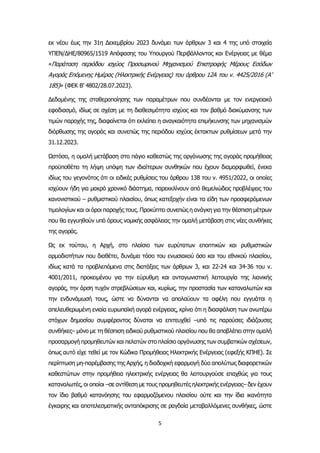 5
εκ νέου έως την 31η Δεκεμβρίου 2023 δυνάμει των άρθρων 3 και 4 της υπό στοιχεία
ΥΠΕΝ/ΔΗΕ/80965/1519 Απόφασης του Υπουργού Περιβάλλοντος και Ενέργειας με θέμα
«Παράταση περιόδου ισχύος Προσωρινού Μηχανισμού Επιστροφής Μέρους Εσόδων
Αγοράς Επόμενης Ημέρας (Ηλεκτρικής Ενέργειας) του άρθρου 12Α του ν. 4425/2016 (Α’
185)» (ΦΕΚ Β’ 4802/28.07.2023).
Δεδομένης της σταθεροποίησης των παραμέτρων που συνδέονται με τον ενεργειακό
εφοδιασμό, ιδίως σε σχέση με τη διαθεσιμότητα ισχύος και τον βαθμό διακύμανσης των
τιμών παροχής της, διαφαίνεται ότι εκλείπει η αναγκαιότητα επιμήκυνσης των μηχανισμών
διόρθωσης της αγοράς και συνεπώς της περιόδου ισχύος έκτακτων ρυθμίσεων μετά την
31.12.2023.
Ωστόσο, η ομαλή μετάβαση στο πάγιο καθεστώς της οργάνωσης της αγοράς προμήθειας
προϋποθέτει τη λήψη υπόψη των ιδιαίτερων συνθηκών που έχουν διαμορφωθεί, ένεκα
ιδίως του γεγονότος ότι οι ειδικές ρυθμίσεις του άρθρου 138 του ν. 4951/2022, οι οποίες
ισχύουν ήδη για μακρό χρονικό διάστημα, παρεκκλίνουν από θεμελιώδεις προβλέψεις του
κανονιστικού – ρυθμιστικού πλαισίου, όπως κατεξοχήν είναι τα είδη των προσφερόμενων
τιμολογίων και οι όροι παροχής τους. Προκύπτει συνεπώς η ανάγκη για την θέσπιση μέτρων
που θα εγγυηθούν υπό όρους νομικής ασφάλειας την ομαλή μετάβαση στις νέες συνθήκες
της αγοράς.
Ως εκ τούτου, η Αρχή, στο πλαίσιο των ευρύτατων εποπτικών και ρυθμιστικών
αρμοδιοτήτων που διαθέτει, δυνάμει τόσο του ενωσιακού όσο και του εθνικού πλαισίου,
ιδίως κατά τα προβλεπόμενα στις διατάξεις των άρθρων 3, και 22-24 και 34-36 του ν.
4001/2011, προκειμένου για την εύρυθμη και ανταγωνιστική λειτουργία της λιανικής
αγοράς, την άρση τυχόν στρεβλώσεων και, κυρίως, την προστασία των καταναλωτών και
την ενδυνάμωσή τους, ώστε να δύνανται να απολαύουν τα οφέλη που εγγυάται η
απελευθερωμένη ενιαία ευρωπαϊκή αγορά ενέργειας, κρίνει ότι η διασφάλιση των ανωτέρω
στόχων δημοσίου συμφέροντος δύναται να επιτευχθεί –υπό τις παρούσες ιδιάζουσες
συνθήκες– μόνο με τη θέσπιση ειδικού ρυθμιστικού πλαισίου που θα αποβλέπει στην ομαλή
προσαρμογή προμηθευτών και πελατών στο πλαίσιο οργάνωσης των συμβατικών σχέσεων,
όπως αυτό είχε τεθεί με τον Κώδικα Προμήθειας Ηλεκτρικής Ενέργειας (εφεξής ΚΠΗΕ). Σε
περίπτωση μη-παρέμβασης της Αρχής, η διαδοχική εφαρμογή δύο απολύτως διαφορετικών
καθεστώτων στην προμήθεια ηλεκτρικής ενέργειας θα λειτουργούσε επαχθώς για τους
καταναλωτές, οι οποίοι –σε αντίθεση με τους προμηθευτές ηλεκτρικής ενέργειας– δεν έχουν
τον ίδιο βαθμό κατανόησης του εφαρμοζόμενου πλαισίου ούτε και την ίδια ικανότητα
έγκαιρης και αποτελεσματικής ανταπόκρισης σε ραγδαία μεταβαλλόμενες συνθήκες, ώστε
 