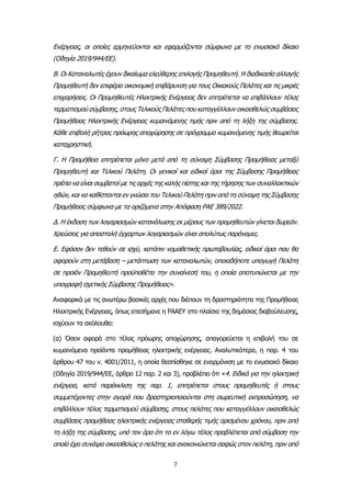 7
Ενέργειας, οι οποίες ερμηνεύονται και εφαρμόζονται σύμφωνα με το ενωσιακό δίκαιο
(Οδηγία 2019/944/ΕΕ).
Β. Οι Καταναλωτές έχουν δικαίωμα ελεύθερης επιλογής Προμηθευτή. Η διαδικασία αλλαγής
Προμηθευτή δεν επιφέρει οικονομική επιβάρυνση για τους Οικιακούς Πελάτες και τις μικρές
επιχειρήσεις. Οι Προμηθευτές Ηλεκτρικής Ενέργειας δεν επιτρέπεται να επιβάλλουν τέλος
τερματισμού σύμβασης, στους Τελικούς Πελάτες που καταγγέλλουν οικειοθελώς συμβάσεις
Προμήθειας Ηλεκτρικής Ενέργειας κυμαινόμενης τιμής πριν από τη λήξη της σύμβασης.
Κάθε επιβολή ρήτρας πρόωρης αποχώρησης σε πρόγραμμα κυμαινόμενης τιμής θεωρείται
καταχρηστική.
Γ. Η Προμήθεια επιτρέπεται μόνο μετά από τη σύναψη Σύμβασης Προμήθειας μεταξύ
Προμηθευτή και Τελικού Πελάτη. Οι γενικοί και ειδικοί όροι της Σύμβασης Προμήθειας
πρέπει να είναι συμβατοί με τις αρχές της καλής πίστης και της τήρησης των συναλλακτικών
ηθών, και να καθίστανται εν γνώσει του Τελικού Πελάτη πριν από τη σύναψη της Σύμβασης
Προμήθειας σύμφωνα με τα οριζόμενα στην Απόφαση ΡΑΕ 389/2022.
Δ. Η έκδοση των λογαριασμών κατανάλωσης εκ μέρους των προμηθευτών γίνεται δωρεάν.
Χρεώσεις για αποστολή έγχαρτων λογαριασμών είναι απολύτως παράνομες.
Ε. Εφόσον δεν τεθούν σε ισχύ, κατόπιν νομοθετικής πρωτοβουλίας, ειδικοί όροι που θα
αφορούν στη μετάβαση – μετάπτωση των καταναλωτών, οποιαδήποτε υπαγωγή Πελάτη
σε προϊόν Προμηθευτή προϋποθέτει την συναίνεσή του, η οποία αποτυπώνεται με την
υπογραφή σχετικής Σύμβασης Προμήθειας».
Αναφορικά με τις ανωτέρω βασικές αρχές που διέπουν τη δραστηριότητα της Προμήθειας
Ηλεκτρικής Ενέργειας, όπως επεσήμανε η ΡΑΑΕΥ στο πλαίσιο της δημόσιας διαβούλευσης,
ισχύουν τα ακόλουθα:
(α) Όσον αφορά στο τέλος πρόωρης αποχώρησης, απαγορεύεται η επιβολή του σε
κυμαινόμενα προϊόντα προμήθειας ηλεκτρικής ενέργειας. Αναλυτικότερα, η παρ. 4 του
άρθρου 47 του ν. 4001/2011, η οποία θεσπίσθηκε σε εναρμόνιση με το ενωσιακό δίκαιο
(Οδηγία 2019/944/ΕΕ, άρθρο 12 παρ. 2 και 3), προβλέπει ότι «4. Ειδικά για την ηλεκτρική
ενέργεια, κατά παρέκκλιση της παρ. 1, επιτρέπεται στους προμηθευτές ή στους
συμμετέχοντες στην αγορά που δραστηριοποιούνται στη σωρευτική εκπροσώπηση, να
επιβάλλουν τέλος τερματισμού σύμβασης, στους πελάτες που καταγγέλλουν οικειοθελώς
συμβάσεις προμήθειας ηλεκτρικής ενέργειας σταθερής τιμής ορισμένου χρόνου, πριν από
τη λήξη της σύμβασης, υπό τον όρο ότι το εν λόγω τέλος προβλέπεται από σύμβαση την
οποία έχει συνάψει οικειοθελώς ο πελάτης και ανακοινώνεται σαφώς στον πελάτη, πριν από
 