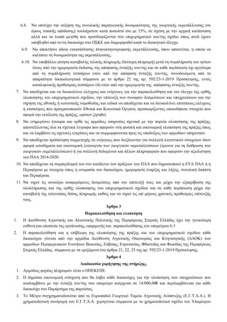 6.8. Να επιτύχει την αύξηση της συνολικής παραγωγικής δυναμικότητας της γεωργικής εκμετάλλευσης (σε
όρους τυπικής απόδοσης) τουλάχιστον κατά ποσοστό ίσο με 15%, σε σχέση με την αρχική κατάσταση
αλλά και τα λοιπά μεγέθη που προσδιορίζονται στο επιχειρηματικό του/της σχέδιο όπως αυτά έχουν
υποβληθεί από το/τη δικαιούχο στο ΠΣΚΕ και διαμορφωθεί κατά το διοικητικό έλεγχο.
6.9. Να αποκτήσει άδεια εγκατάστασης πτηνοκτηνοτροφικής εκμετάλλευσης, όπου απαιτείται, η οποία να
καλύπτει τη δυναμικότητα της εκμετάλλευσης.
6.10. Να υποβάλλει αίτηση καταβολής τελικής πληρωμής (δεύτερη πληρωμή) μετά τη συμπλήρωση του τρίτου
έτους από την ημερομηνία έκδοσης της απόφασης ένταξής του/της και σε κάθε περίπτωση όχι αργότερα
από τη συμπλήρωση τεσσάρων ετών από την απόφαση ένταξής του/της, συνοδευόμενη από τα
απαραίτητα δικαιολογητικά σύμφωνα με το άρθρο 22 της αρ. 592/23-1-2019 Πρόσκλησης, εντός
καταληκτικής προθεσμίας τεσσάρων (4) ετών από την ημερομηνία της απόφασης ένταξής του/της.
7. Να αποδέχεται και να διευκολύνει ελέγχους και ενέργειες για την παρακολούθηση και τον έλεγχο της ορθής
υλοποίησης του επιχειρηματικού σχεδίου, την επίτευξη των συναφών δεσμεύσεων και υποχρεώσεων και την
τήρηση της εθνικής ή κοινοτικής νομοθεσίας και ειδικά να αποδέχεται και να διευκολύνει επιτόπιους ελέγχους
ή επισκέψεις που πραγματοποιούν Εθνικά και Κοινοτικά Όργανα, προσκομίζοντας οποιοδήποτε στοιχείο που
αφορά την εκτέλεση της πράξης, εφόσον ζητηθεί.
8. Να ενημερώνει έγκαιρα και ορθά τις αρμόδιες υπηρεσίες σχετικά με την πορεία υλοποίησης της πράξης,
αποστέλλοντας όλα τα σχετικά έγγραφα που αφορούν στη φυσική και οικονομική υλοποίηση της πράξης όπως
και να λαμβάνει τις σχετικές εγκρίσεις και να συμμορφώνεται προς τις υποδείξεις των αρμοδίων υπηρεσιών.
9. Να αποδέχεται πρόσκληση συμμετοχής σε ενέργειες που διεξάγονται για συλλογή λογιστικών στοιχείων όσον
αφορά εισοδήματα και οικονομική λειτουργία των γεωργικών εκμεταλλεύσεων (έρευνα για τη διάθρωση των
γεωργικών εκμεταλλεύσεων) ή για συλλογή δεδομένων και άλλων πληροφοριών που αφορούν την αξιολόγηση
του ΠΑΑ 2014-2020.
10. Να αποδέχεται τη συμπερίληψή του στο κατάλογο των πράξεων του ΠΑΑ που δημοσιοποιεί η ΕΥΔ ΠΑΑ ή η
Περιφέρεια με στοιχεία όπως η ονομασία του δικαιούχου, ημερομηνία έναρξης και λήξης, συνολική δαπάνη
και Περιφέρεια.
11. Να τηρεί τις ανωτέρω αναφερόμενες δεσμεύσεις από την επίτευξή τους και μέχρι την εξακρίβωση της
ολοκλήρωσης και της ορθής υλοποίησης του επιχειρηματικού σχεδίου και σε κάθε περίπτωση μέχρι την
καταβολή της τελευταίας δόσης πληρωμής καθώς και να τηρεί τις επί μέρους χρονικές προθεσμίες επίτευξής
τους.
Άρθρο 3
Παρακολούθηση και υλοποίηση
1. Η Διεύθυνση Αγροτικής και Αλιευτικής Πολιτικής της Περιφέρειας Στερεάς Ελλάδας έχει την γενικότερη
ευθύνη και εποπτεία της οργάνωσης, εφαρμογής και παρακολούθησης του υπομέτρου 6.3
2. Η παρακολούθηση και η επίβλεψη της υλοποίησης της πράξης και του επιχειρηματικού σχεδίου κάθε
δικαιούχου γίνεται από την αρμόδια Διεύθυνση Αγροτικής Οικονομίας και Κτηνιατρικής (ΔΑΟΚ) των
αρμοδίων Περιφερειακών Ενοτήτων Βοιωτίας, Εύβοιας, Ευρυτανίας, Φθιώτιδας και Φωκίδας της Περιφέρειας
Στερεάς Ελλάδας σύμφωνα με τα οριζόμενα στα άρθρα 21, 22, 23 της αρ. 592/23-1-2019 Πρόσκλησης.
Άρθρο 4
Διαδικασία χορήγησης της στήριξης,
1. Αρμόδιος φορέας πληρωμών είναι ο ΟΠΕΚΕΠΕ.
2. Η δημόσια οικονομική ενίσχυση που θα λάβει κάθε δικαιούχος για την υλοποίηση των υποχρεώσεων που
αναλαμβάνει με την ένταξή του/της στο υπομέτρο ανέρχεται σε 14.000,00€ και περιλαμβάνεται για κάθε
δικαιούχο στο Παράρτημα της παρούσας.
3. Το Μέτρο συγχρηματοδοτείται από το Ευρωπαϊκό Γεωργικό Ταμείο Αγροτικής Ανάπτυξης (Ε.Γ.Τ.Α.Α.). Η
χρηματοδοτική συνδρομή του Ε.Γ.Τ.Α.Α. χορηγείται σύμφωνα με το χρηματοδοτικό σχέδιο του Υπομέτρου
ΑΔΑ: 654Λ7ΛΗ-ΙΕΑ
 