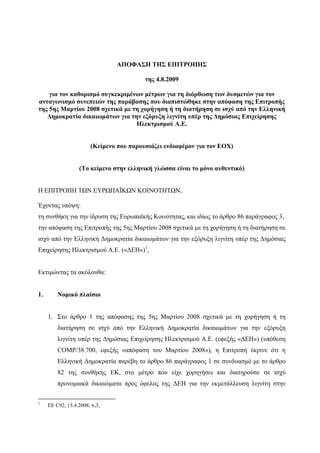 ΑΠΟΦΑΣΗ ΤΗΣ ΕΠΙΤΡΟΠΗΣ

                                         της 4.8.2009

    για τον καθορισµό συγκεκριµένων µέτρων για τη διόρθωση των δυσµενών για τον
ανταγωνισµό συνεπειών της παράβασης που διαπιστώθηκε στην απόφαση της Επιτροπής
της 5ης Μαρτίου 2008 σχετικά µε τη χορήγηση ή τη διατήρηση σε ισχύ από την Ελληνική
   ∆ηµοκρατία δικαιωµάτων για την εξόρυξη λιγνίτη υπέρ της ∆ηµόσιας Επιχείρησης
                                 Ηλεκτρισµού Α.Ε.


                       (Κείµενο που παρουσιάζει ενδιαφέρον για τον ΕΟΧ)


                  (Το κείµενο στην ελληνική γλώσσα είναι το µόνο αυθεντικό)


Η ΕΠΙΤΡΟΠΗ ΤΩΝ ΕΥΡΩΠΑΪΚΩΝ ΚΟΙΝΟΤΗΤΩΝ,

Έχοντας υπόψη:
τη συνθήκη για την ίδρυση της Ευρωπαϊκής Κοινότητας, και ιδίως το άρθρο 86 παράγραφος 3,
την απόφαση της Επιτροπής της 5ης Μαρτίου 2008 σχετικά µε τη χορήγηση ή τη διατήρηση σε
ισχύ από την Ελληνική ∆ηµοκρατία δικαιωµάτων για την εξόρυξη λιγνίτη υπέρ της ∆ηµόσιας
Επιχείρησης Ηλεκτρισµού Α.Ε. («∆ΕΗ»)1,


Εκτιµώντας τα ακόλουθα:


1.       Νοµικό πλαίσιο


     1. Στο άρθρο 1 της απόφασης της 5ης Μαρτίου 2008 σχετικά µε τη χορήγηση ή τη
         διατήρηση σε ισχύ από την Ελληνική ∆ηµοκρατία δικαιωµάτων για την εξόρυξη
         λιγνίτη υπέρ της ∆ηµόσιας Επιχείρησης Ηλεκτρισµού Α.Ε. (εφεξής «∆ΕΗ») (υπόθεση
         COMP/38.700, εφεξής «απόφαση του Μαρτίου 2008»), η Επιτροπή έκρινε ότι η
         Ελληνική ∆ηµοκρατία παρέβη το άρθρο 86 παράγραφος 1 σε συνδυασµό µε το άρθρο
         82 της συνθήκης ΕΚ, στο µέτρο που είχε χορηγήσει και διατηρούσε σε ισχύ
         προνοµιακά δικαιώµατα προς όφελος της ∆ΕΗ για την εκµετάλλευση λιγνίτη στην

1
     ΕΕ C92, 15.4.2008, σ,3,
 