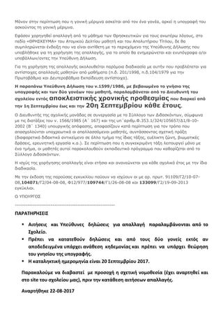 Μόνον στην περίπτωση που η γονική μέριμνα ασκείται από τον ένα γονέα, αρκεί η υπογραφή του
ασκούντος τη γονική μέριμνα.
Εφόσον χορηγηθεί απαλλαγή από το μάθημα των Θρησκευτικών για τους ανωτέρω λόγους, στο
πεδίο «ΘΡΗΣΚΕΥΜΑ» του Ατομικού Δελτίου μαθητή και του Απολυτήριου Τίτλου, δε θα
συμπληρώνεται ένδειξη που να είναι αντίθετη με το περιεχόμενο της Υπεύθυνης Δήλωσης που
υποβλήθηκε για τη χορήγηση της απαλλαγής, για το οποίο θα ενημερώνεται και ενυπόγραφα ο/οι
υποβάλλων/οντες την Υπεύθυνη Δήλωση.
Για τη χορήγηση της απαλλαγής ακολουθείται παρόμοια διαδικασία με αυτήν που προβλέπεται για
αντίστοιχες απαλλαγές μαθητών από μαθήματα (π.δ. 201/1998, π.δ.104/1979 για την
Πρωτοβάθμια και Δευτεροβάθμια Εκπαίδευση αντίστοιχα).
Η παραπάνω Υπεύθυνη Δήλωση του ν.1599/1986, με βεβαιωμένο το γνήσιο της
υπογραφής και των δύο γονέων του μαθητή, παραλαμβάνεται από το Διευθυντή του
σχολείου εντός αποκλειστικής χρονικής προθεσμίας που διαρκεί από
την 1η Σεπτεμβρίου έως και την 20η Σεπτεμβρίου κάθε έτους.
Ο Διευθυντής της σχολικής μονάδας σε συνεργασία με το Σύλλογο των Διδασκόντων, σύμφωνα
με τις διατάξεις του ν. 1566/1985 (Α΄ 167) και της υπ΄αριθμ.Φ.353.1/324/105657/Δ1/8-10-
2002 (Β΄ 1340) υπουργικής απόφασης, αποφασίζουν κατά περίπτωση για τον τρόπο που
απασχολούνται υποχρεωτικά οι απαλλασσόμενοι μαθητές, συντάσσοντας σχετική πράξη
(διαφορετικό διδακτικό αντικείμενο σε άλλο τμήμα της ίδιας τάξης, ευέλικτη ζώνη, βιωματικές
δράσεις, ερευνητική εργασία κ.α.). Σε περίπτωση που η συγκεκριμένη τάξη λειτουργεί μόνο με
ένα τμήμα, οι μαθητές αυτοί παρακολουθούν εκπαιδευτικό πρόγραμμα που καθορίζεται από το
Σύλλογο Διδασκόντων.
Η ισχύς της χορήγησης απαλλαγής είναι ετήσια και ανανεώνεται για κάθε σχολικό έτος με την ίδια
διαδικασία.
Με την έκδοση της παρούσας εγκυκλίου παύουν να ισχύουν οι με αρ. πρωτ. 91109/Γ2/10-07-
08,104071/Γ2/04-08-08, Φ12/977/109744/Γ1/26-08-08 και 133099/Γ2/19-09-2013
εγκύκλιοι.
Ο ΥΠΟΥΡΓΟΣ
--------------------------------------------------------
ΠΑΡΑΤΗΡΉΣΕΙΣ
 Αιτήσεις και Υπεύθυνες δηλώσεις για απαλλαγή παραλαμβάνονται από το
Σχολείο.
 Πρέπει να κατατεθούν δηλώσεις και από τους δύο γονείς εκτός αν
αποδεδειγμένα υπάρχει ανάθεση κηδεμονίας και πρέπει να υπάρχει θεώρηση
του γνησίου της υπογραφής.
 Η καταληκτική ημερομηνία είναι 20 Σεπτεμβρίου 2017.
Παρακαλούμε να διαβαστεί με προσοχή η σχετική νομοθεσία (έχει αναρτηθεί και
στο site του σχολείου μας), πριν την κατάθεση αιτήσεων απαλλαγής.
Αναρτήθηκε 22-08-2017
 