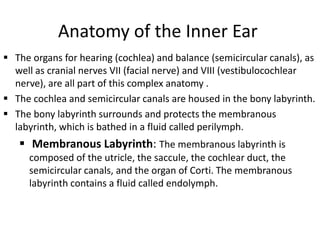 Anatomy of the Inner Ear
 The organs for hearing (cochlea) and balance (semicircular canals), as
well as cranial nerves VII (facial nerve) and VIII (vestibulocochlear
nerve), are all part of this complex anatomy .
 The cochlea and semicircular canals are housed in the bony labyrinth.
 The bony labyrinth surrounds and protects the membranous
labyrinth, which is bathed in a fluid called perilymph.

 Membranous Labyrinth: The membranous labyrinth is
composed of the utricle, the saccule, the cochlear duct, the
semicircular canals, and the organ of Corti. The membranous
labyrinth contains a fluid called endolymph.

 