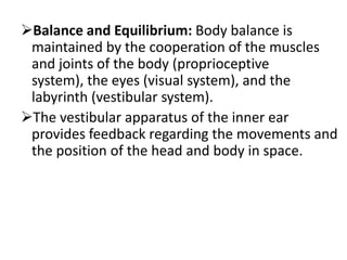 Balance and Equilibrium: Body balance is
maintained by the cooperation of the muscles
and joints of the body (proprioceptive
system), the eyes (visual system), and the
labyrinth (vestibular system).
The vestibular apparatus of the inner ear
provides feedback regarding the movements and
the position of the head and body in space.

 