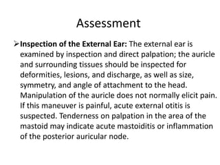 Assessment
Inspection of the External Ear: The external ear is
examined by inspection and direct palpation; the auricle
and surrounding tissues should be inspected for
deformities, lesions, and discharge, as well as size,
symmetry, and angle of attachment to the head.
Manipulation of the auricle does not normally elicit pain.
If this maneuver is painful, acute external otitis is
suspected. Tenderness on palpation in the area of the
mastoid may indicate acute mastoiditis or inflammation
of the posterior auricular node.

 