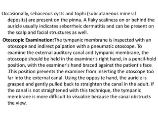 Occasionally, sebaceous cysts and tophi (subcutaneous mineral
deposits) are present on the pinna. A flaky scaliness on or behind the
auricle usually indicates seborrheic dermatitis and can be present on
the scalp and facial structures as well.
Otoscopic Examination:The tympanic membrane is inspected with an
otoscope and indirect palpation with a pneumatic otoscope. To
examine the external auditory canal and tympanic membrane, the
otoscope should be held in the examiner's right hand, in a pencil-hold
position, with the examiner's hand braced against the patient's face
.This position prevents the examiner from inserting the otoscope too
far into the external canal. Using the opposite hand, the auricle is
grasped and gently pulled back to straighten the canal in the adult. If
the canal is not straightened with this technique, the tympanic
membrane is more difficult to visualize because the canal obstructs
the view.

 