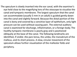 The speculum is slowly inserted into the ear canal, with the examiner's
eye held close to the magnifying lens of the otoscope to visualize the
canal and tympanic membrane. The largest speculum that the canal
can accommodate (usually 5 mm in an adult) is guided gently down
into the canal and slightly forward. Because the distal portion of the
canal is bony and covered by a sensitive layer of epithelium, only light
pressure can be used without causing pain. The external auditory
canal is examined for discharge, inflammation, or a foreign body. The
healthy tympanic membrane is pearly gray and is positioned
obliquely at the base of the canal. The following landmarks are
identified, if visible .the pars tensa, the umbo, the manubrium of the
malleus, and its short process. A slow, circular movement of the
speculum allows further visualization of the malleolar folds and
periphery.

 