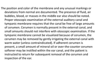 The position and color of the membrane and any unusual markings or
deviations from normal are documented. The presence of fluid, air
bubbles, blood, or masses in the middle ear also should be noted.
Proper otoscopic examination of the external auditory canal and
tympanic membrane requires that the canal be free of large amounts
of cerumen. Cerumen is normally present in the external canal, and
small amounts should not interfere with otoscopic examination. If the
tympanic membrane cannot be visualized because of cerumen, the
cerumen may be removed by gently irrigating the external canal with
warm water (unless contraindicated). If adherent cerumen is
present, a small amount of mineral oil or over-the-counter cerumen
softener may be instilled within the ear canal, and the patient is
instructed to return for subsequent removal of the cerumen and
inspection of the ear.

 