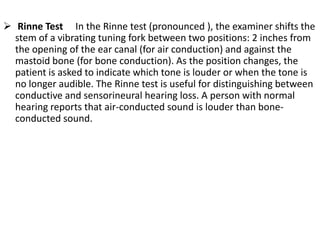  Rinne Test In the Rinne test (pronounced ), the examiner shifts the
stem of a vibrating tuning fork between two positions: 2 inches from
the opening of the ear canal (for air conduction) and against the
mastoid bone (for bone conduction). As the position changes, the
patient is asked to indicate which tone is louder or when the tone is
no longer audible. The Rinne test is useful for distinguishing between
conductive and sensorineural hearing loss. A person with normal
hearing reports that air-conducted sound is louder than boneconducted sound.

 