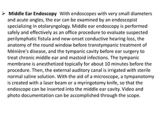  Middle Ear Endoscopy With endoscopes with very small diameters
and acute angles, the ear can be examined by an endoscopist
specializing in otolaryngology. Middle ear endoscopy is performed
safely and effectively as an office procedure to evaluate suspected
perilymphatic fistula and new-onset conductive hearing loss, the
anatomy of the round window before transtympanic treatment of
Ménière's disease, and the tympanic cavity before ear surgery to
treat chronic middle ear and mastoid infections. The tympanic
membrane is anesthetized topically for about 10 minutes before the
procedure. Then, the external auditory canal is irrigated with sterile
normal saline solution. With the aid of a microscope, a tympanotomy
is created with a laser beam or a myringotomy knife, so that the
endoscope can be inserted into the middle ear cavity. Video and
photo documentation can be accomplished through the scope.

 