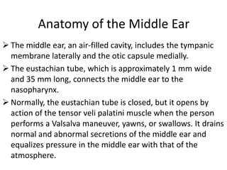 Anatomy of the Middle Ear
 The middle ear, an air-filled cavity, includes the tympanic
membrane laterally and the otic capsule medially.
 The eustachian tube, which is approximately 1 mm wide
and 35 mm long, connects the middle ear to the
nasopharynx.
 Normally, the eustachian tube is closed, but it opens by
action of the tensor veli palatini muscle when the person
performs a Valsalva maneuver, yawns, or swallows. It drains
normal and abnormal secretions of the middle ear and
equalizes pressure in the middle ear with that of the
atmosphere.

 