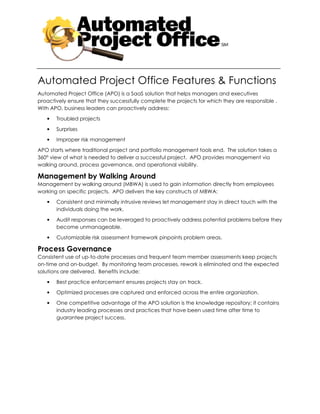 Automated Project Office Features & Functions
Automated Project Office (APO) is a SaaS solution that helps managers and executives
proactively ensure that they successfully complete the projects for which they are responsible .
With APO, business leaders can proactively address:

   •   Troubled projects

   •   Surprises

   •   Improper risk management

APO starts where traditional project and portfolio management tools end. The solution takes a
360° view of what is needed to deliver a successful project. APO provides management via
walking around, process governance, and operational visibility.

Management by Walking Around
Management by walking around (MBWA) is used to gain information directly from employees
working on specific projects. APO delivers the key constructs of MBWA:
   •   Consistent and minimally intrusive reviews let management stay in direct touch with the
       individuals doing the work.

   •   Audit responses can be leveraged to proactively address potential problems before they
       become unmanageable.

   •   Customizable risk assessment framework pinpoints problem areas.

Process Governance
Consistent use of up-to-date processes and frequent team member assessments keep projects
on-time and on-budget. By monitoring team processes, rework is eliminated and the expected
solutions are delivered. Benefits include:

   •   Best practice enforcement ensures projects stay on track.
   •   Optimized processes are captured and enforced across the entire organization.

   •   One competitive advantage of the APO solution is the knowledge repository; it contains
       industry leading processes and practices that have been used time after time to
       guarantee project success.
 
