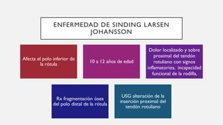 ENFERMEDAD DE SINDING LARSEN
JOHANSSON
Afecta el polo inferior de
la rótula
10 a 12 años de edad
Dolor localizado y sobre
proximal del tendón
rotuliano con signos
inflamatorios, incapacidad
funcional de la rodilla,
Rx fragmentación ósea
del polo distal de la rótula
USG alteración de la
inserción proximal del
tendón rotuliano
 