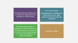 Pronóstico: Bueno.Tendencia a
la resolución espontánea sin
secuelas en 18-24 meses
Tto. Conservador.
Antiinflamatorios. Medidas de
disminución de la carga
deportiva Uso de soportes
rotulianos
Dx diferencial: fractura en
manguito en el polo inferior de
la rótula, fractura de estrés de
la rótula, la rótula bipartita tipo
i, la tendinitis rotuliana y la
rodilla del saltador
Asociada a saltos
 