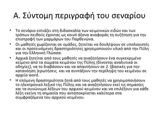 A. Σύντομη περιγραφή του σεναρίου
• Το σενάριο εστιάζει στη διδασκαλία των κειμενικών ειδών και των
τρόπων πειθούς έχοντας ως κοινό άξονα αναφοράς τη συζήτηση για την
επιστροφή των μαρμάρων του Παρθενώνα.
• Οι μαθητές χωρίζονται σε ομάδες, ζητείται να δουλέψουν σε υπολογιστές
και οι προτεινόμενες δραστηριότητες χρησιμοποιούν υλικό από την Πύλη
για την Ελληνική Γλώσσα.
• Αρχικά ζητείται από τους μαθητές να αναζητήσουν ένα συγκεκριμένο
κείμενο από τα σώματα κειμένου της Πύλης (δίνονται αναλυτικά οι
οδηγίες), να το διαβάσουν και να απαντήσουν σε 2 (βασικές για την
κατανόηση )ερωτήσεις και να συντάξουν την περίληψη του κειμένου σε
αρχείο word.
• Η επόμενη δραστηριότητα ζητά από τους μαθητές να χρησιμοποιήσουν
το ηλεκτρονικό λεξικό της Πύλης και να αναζητήσουν εκεί τις σημασίες
και τα συνώνυμα λέξεων του αρχικού κειμένου και να επιλέξουν για κάθε
λέξη εκείνη τη σημασία που ανταποκρίνεται καλύτερα στα
συμφραζόμενα του αρχικού κειμένου.
 