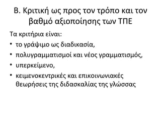 Β. Κριτική ως προς τον τρόπο και τον
βαθμό αξιοποίησης των ΤΠΕ
Τα κριτήρια είναι:
• το γράψιμο ως διαδικασία,
• πολυγραμματισμοί και νέος γραμματισμός,
• υπερκείμενο,
• κειμενοκεντρικές και επικοινωνιακές
θεωρήσεις της διδασκαλίας της γλώσσας
 