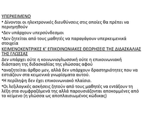 ΥΠΕΡΚΕΙΜΕΝΟ
• Δίνονται οι ηλεκτρονικές διευθύνσεις στις οποίες θα πρέπει να
περιηγηθούν
•Δεν υπάρχουν υπερσύνδεσμοι
•Δεν ζητείται από τους μαθητές να παραγάγουν υπερκειμενικά
στοιχεία
ΚΕΙΜΕΝΟΚΕΝΤΡΙΚΕΣ Κ’ ΕΠΙΚΟΙΝΩΝΙΑΚΕΣ ΘΕΩΡΗΣΕΙΣ ΤΗΣ ΔΙΔΑΣΚΑΛΙΑΣ
ΤΗΣ ΓΛΩΣΣΑΣ
Δεν υπάρχει ούτε η κοινωνιογλωσσική ούτε η επικοινωνιακή
διάσταση της διδασκαλίας της γλώσσας αφού
•αναζητείται άρθρο μεν, αλλά δεν υπάρχουν δραστηριότητες που να
εστιάζουν στα κειμενικά γνωρίσματα αυτού.
•Η περίληψη δεν έχει επικοινωνιακό πλαίσιο.
•Οι λεξιλογικές ασκήσεις ζητούν από τους μαθητές να εντάξουν τη
λέξη στα συμφραζόμενά της αλλά παρουσιάζονται αποκομμένες από
το κείμενο (η γλώσσα ως αποπλαισιωμένος κώδικας)
 