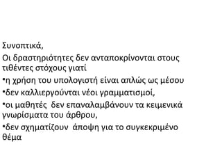 Συνοπτικά,
Οι δραστηριότητες δεν ανταποκρίνονται στους
τιθέντες στόχους γιατί
•η χρήση του υπολογιστή είναι απλώς ως μέσου
•δεν καλλιεργούνται νέοι γραμματισμοί,
•οι μαθητές δεν επαναλαμβάνουν τα κειμενικά
γνωρίσματα του άρθρου,
•δεν σχηματίζουν άποψη για το συγκεκριμένο
θέμα
 