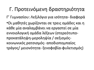 Γ. Προτεινόμενη δραστηριότητα
Γ’ Γυμνασίου: Λεξιλόγιο για ισότητα- διαφορά
•Οι μαθητές χωρίζονται σε τρεις ομάδες και η
κάθε μία αναλαμβάνει να εργαστεί σε μία
εννοιολογική ομάδα λέξεων (στερεότυπο-
προκατάληψη-μεροληψία / σεξισμός-
κοινωνικός ρατσισμός- αποδιοπομπαίος
τράγος/ μειονότητα- ξενοφοβία-φυλετισμός)
 