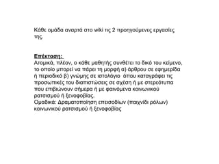 Κάθε ομάδα αναρτά στο wiki τις 2 προηγούμενες εργασίες
της.
Επέκταση:
Ατομικά, πλέον, ο κάθε μαθητής συνθέτει το δικό του κείμενο,
το οποίο μπορεί να πάρει τη μορφή α) άρθρου σε εφημερίδα
ή περιοδικό β) γνώμης σε ιστολόγιο όπου καταγράφει τις
προσωπικές του διαπιστώσεις σε σχέση ή με στερεότυπα
που επιβιώνουν σήμερα ή με φαινόμενα κοινωνικού
ρατσισμού ή ξενοφοβίας.
Ομαδικά: Δραματοποίηση επεισοδίων (παιχνίδι ρόλων)
κοινωνικού ρατσισμού ή ξενοφοβίας
 