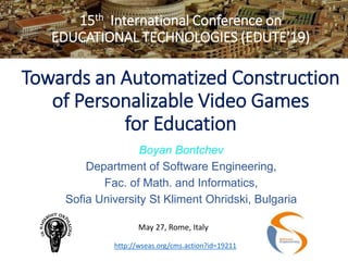 15th International Conference on
EDUCATIONAL TECHNOLOGIES (EDUTE'19)
Towards an Automatized Construction
of Personalizable Video Games
for Education
Boyan Bontchev
Department of Software Engineering,
Fac. of Math. and Informatics,
Sofia University St Kliment Ohridski, Bulgaria
May 27, Rome, Italy
http://wseas.org/cms.action?id=19211
 