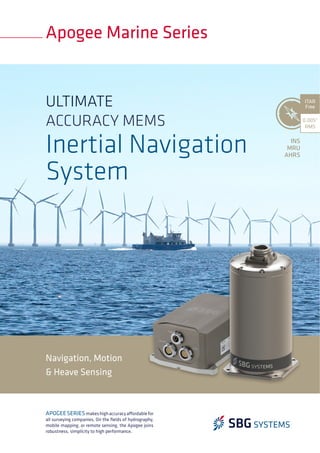 Navigation, Motion
& Heave Sensing
Apogee Marine Series
0.005°
RMS
ITAR
Free
APOGEESERIESmakeshighaccuracyaffordablefor
all surveying companies. On the ﬁelds of hydrography,
mobile mapping, or remote sensing, the Apogee joins
robustness, simplicity to high performance.
INS
MRU
AHRS
ULTIMATE
ACCURACY MEMS
Inertial Navigation
System
 
