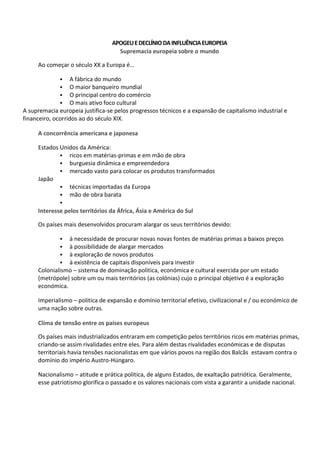 APOGEUEDECLÍNIODAINFLUÊNCIAEUROPEIA
Supremacia europeia sobre o mundo
Ao começar o século XX a Europa é…
 A fábrica do mundo
 O maior banqueiro mundial
 O principal centro do comércio
 O mais ativo foco cultural
A supremacia europeia justifica-se pelos progressos técnicos e a expansão de capitalismo industrial e
financeiro, ocorridos ao do século XIX.
A concorrência americana e japonesa
Estados Unidos da América:
 ricos em matérias-primas e em mão de obra
 burguesia dinâmica e empreendedora
 mercado vasto para colocar os produtos transformados
Japão
 técnicas importadas da Europa
 mão de obra barata

Interesse pelos territórios da África, Ásia e América do Sul
Os países mais desenvolvidos procuram alargar os seus territórios devido:
 à necessidade de procurar novas novas fontes de matérias primas a baixos preços
 à possibilidade de alargar mercados
 à exploração de novos produtos
 à existência de capitais disponíveis para investir
Colonialismo – sistema de dominação politica, económica e cultural exercida por um estado
(metrópole) sobre um ou mais territórios (as colónias) cujo o principal objetivo é a exploração
económica.
Imperialismo – politica de expansão e domínio territorial efetivo, civilizacional e / ou económico de
uma nação sobre outras.
Clima de tensão entre os países europeus
Os países mais industrializados entraram em competição pelos territórios ricos em matérias primas,
criando-se assim rivalidades entre eles. Para além destas rivalidades económicas e de disputas
territoriais havia tensões nacionalistas em que vários povos na região dos Balcãs estavam contra o
domínio do império Austro-Húngaro.
Nacionalismo – atitude e prática politica, de alguns Estados, de exaltação patriótica. Geralmente,
esse patriotismo glorifica o passado e os valores nacionais com vista a garantir a unidade nacional.
 