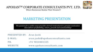 MARKETING PRESENTATION
APOHANTM CORPORATE CONSULTANTS PVT. LTD.
Where Businesses Realize Their Dreams!!!
The passion for a noble cause provides eternal motivation & a genuine motivation
does deliver profitability, return, growth and sustainability!
PRESENTED BY: Arun Joshi
E-MAIL: arun.joshi@apohanconsultants.com
PH. +91 9810481325
WEBSITE www.apohanconsultants.com
 