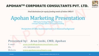 APOHANTM
Apohan Marketing Presentation
SMB Equity Funding/Strategic Transactions:
Concepts,Strategy,Options, Process& Consulting
Perspectiveof CXOs, businesspersons w/o financialbackground
Final destination for equity funding needs of Indian SMEs!!!
Presented by: Arun Joshi, CMD, Apohan
E-mail: arun.joshi@apohanconsultants.com
Ph. +91 9810481325
Website www.apohanconsultants.com
3/21/2021 APOHAN CORPORATE CONSULTANTS PVT LTD 11
 