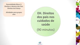 EH. Direitos
dos pais nos
cuidados de
saúde
(90 minutos)
Parentalidade Bloco 3:
Direitos e deveres dos Pais.
Direitos da Criança
Atividades para grupos
alvo
 