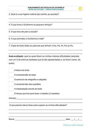AGRUPAMENTO DE ESCOLAS DE ESTARREJA
APOIO AO ESTUDO – LÍNGUA PORTUGUESA
3. Qual é a sua higiene matinal (de manhã, ao acordar)?
__________________________________________________________________
__________________________________________________________________
4. O que toma o Guilherme ao pequeno almoço?
__________________________________________________________________
5. O que leva ele para a escola?
__________________________________________________________________
6. O que prometeu o Guilherme à mãe?
__________________________________________________________________
7. Copia do texto todas as palavras que tenham o lha, lhe, lhi, lho ou lhu.
__________________________________________________________________
__________________________________________________________________
Auto-avaliação: qual ou quais foram as minhas maiores dificuldades (assinala
com um X de entre as hipóteses que te são apresentadas e, se foram outras, diz
quais).
A leitura do texto
A compreensão do texto
O exercício de ortografia e caligrafia
A compreensão das questões
A interpretação escrita do texto
O tempo que tive para fazer o trabalho (2 sessões)
Outra(s) ___________________________________________________________
__________________________________________________________________
O que preciso (devo) fazer para superar as minhas dificuldades?
__________________________________________________________________
__________________________________________________________________
__________________________________________________________________
Nome: _____________________________________________ data: ___/___/___
Professora Isabel Almeida
 