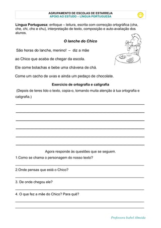 AGRUPAMENTO DE ESCOLAS DE ESTARREJA
APOIO AO ESTUDO – LÍNGUA PORTUGUESA
Lingua Portuguesa: enfoque – leitura, escrita com correcção ortográfica (cha,
che, chi, cho e chu), interpretação de texto, composição e auto-avaliação dos
alunos.
O lanche do Chico
Exercício de ortografia e caligrafia
(Depois de teres lido o texto, copia-o, tomando muita atenção à tua ortografia e
caligrafia.)
__________________________________________________________________
__________________________________________________________________
__________________________________________________________________
__________________________________________________________________
__________________________________________________________________
__________________________________________________________________
Agora responde às questões que se seguem.
1.Como se chama o personagem do nosso texto?
__________________________________________________________________
2.Onde pensas que está o Chico?
__________________________________________________________________
3. De onde chegou ele?
__________________________________________________________________
4. O que fez a mãe do Chico? Para quê?
__________________________________________________________________
__________________________________________________________________
Professora Isabel Almeida
São horas do lanche, menino! – diz a mãe
ao Chico que acaba de chegar da escola.
Ele come bolachas e bebe uma chávena de chá.
Come um cacho de uvas e ainda um pedaço de chocolate.
 