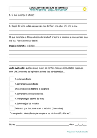 AGRUPAMENTO DE ESCOLAS DE ESTARREJA
APOIO AO ESTUDO – LÍNGUA PORTUGUESA
5. O que lanchou o Chico?
__________________________________________________________________
__________________________________________________________________
6. Copia do texto todas as palavras que tenham cha, che, chi, cho e chu.
__________________________________________________________________
__________________________________________________________________
O que terá feito o Chico depois do lanche? Imagina e escreve o que pensas que
ele fez. Podes começar assim:
Depois do lanche, o Chico_____________________________________________
__________________________________________________________________
__________________________________________________________________
__________________________________________________________________
__________________________________________________________________
__________________________________________________________________
Auto-avaliação: qual ou quais foram as minhas maiores dificuldades (assinala
com um X de entre as hipóteses que te são apresentadas).
A leitura do texto
A compreensão do texto
O exercício de ortografia e caligrafia
A compreensão das questões
A interpretação escrita do texto
A continuação da história
O tempo que tive para fazer o trabalho (2 sessões)
O que preciso (devo) fazer para superar as minhas dificuldades?
__________________________________________________________________
__________________________________________________________________
Nome: _____________________________________________ data: ___/___/___
Professora Isabel Almeida
 