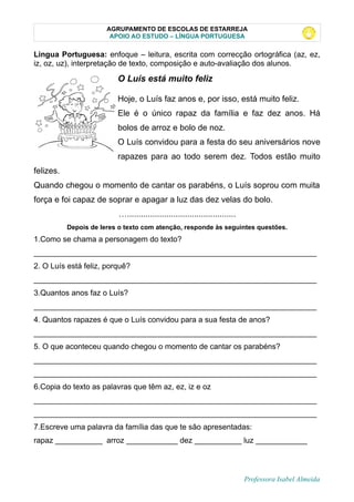 AGRUPAMENTO DE ESCOLAS DE ESTARREJA
APOIO AO ESTUDO – LÍNGUA PORTUGUESA
Lingua Portuguesa: enfoque – leitura, escrita com correcção ortográfica (az, ez,
iz, oz, uz), interpretação de texto, composição e auto-avaliação dos alunos.
O Luís está muito feliz
Hoje, o Luís faz anos e, por isso, está muito feliz.
Ele é o único rapaz da família e faz dez anos. Há
bolos de arroz e bolo de noz.
O Luís convidou para a festa do seu aniversários nove
rapazes para ao todo serem dez. Todos estão muito
felizes.
Quando chegou o momento de cantar os parabéns, o Luís soprou com muita
força e foi capaz de soprar e apagar a luz das dez velas do bolo.
…...............................................
Depois de leres o texto com atenção, responde às seguintes questões.
1.Como se chama a personagem do texto?
__________________________________________________________________
2. O Luís está feliz, porquê?
__________________________________________________________________
3.Quantos anos faz o Luís?
__________________________________________________________________
4. Quantos rapazes é que o Luís convidou para a sua festa de anos?
__________________________________________________________________
5. O que aconteceu quando chegou o momento de cantar os parabéns?
__________________________________________________________________
__________________________________________________________________
6.Copia do texto as palavras que têm az, ez, iz e oz
__________________________________________________________________
__________________________________________________________________
7.Escreve uma palavra da família das que te são apresentadas:
rapaz ___________ arroz ____________ dez ___________ luz ____________
Professora Isabel Almeida
 