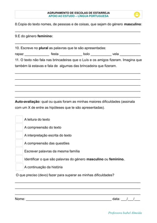 AGRUPAMENTO DE ESCOLAS DE ESTARREJA
APOIO AO ESTUDO – LÍNGUA PORTUGUESA
8.Copia do texto nomes, de pessoas e de coisas, que sejam do género masculino:
__________________________________________________________________
9.E do género feminino:
__________________________________________________________________
10. Escreve no plural as palavras que te são apresentadas:
rapaz _____________ festa ____________ bolo ___________ vela ___________
11. O texto não fala nas brincadeiras que o Luís e os amigos fizeram. Imagina que
também lá estavas e fala de algumas das brincadeira que fizeram.
__________________________________________________________________
__________________________________________________________________
__________________________________________________________________
__________________________________________________________________
__________________________________________________________________
Auto-avaliação: qual ou quais foram as minhas maiores dificuldades (assinala
com um X de entre as hipóteses que te são apresentadas).
A leitura do texto
A compreensão do texto
A interpretação escrita do texto
A compreensão das questões
Escrever palavras da mesma família
Identificar o que são palavras do género masculino ou feminino.
A continuação da história
O que preciso (devo) fazer para superar as minhas dificuldades?
__________________________________________________________________
__________________________________________________________________
__________________________________________________________________
Nome: _____________________________________________ data: ___/___/___
Professora Isabel Almeida
 