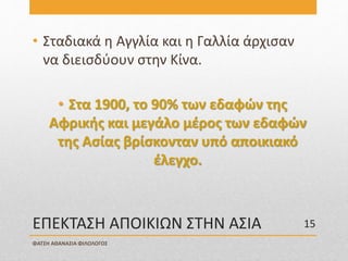 ΕΠΕΚΤΑΣΗ ΑΠΟΙΚΙΩΝ ΣΤΗΝ ΑΣΙΑ
• Σταδιακά η Αγγλία και η Γαλλία άρχισαν
να διεισδύουν στην Κίνα.
• Στα 1900, το 90% των εδαφών της
Αφρικής και μεγάλο μέρος των εδαφών
της Ασίας βρίσκονταν υπό αποικιακό
έλεγχο.
ΦΑΤΣΗ ΑΘΑΝΑΣΙΑ ΦΙΛΟΛΟΓΟΣ
15
 