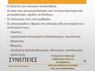 ΣΥΝΕΠΕΙΕΣ
• Ο πλούτος των αποικιών λεηλατήθηκε.
• Οι λαοί τους αντιμετωπίστηκαν σαν να ήταν κατώτεροι και
μετατράπηκαν, σχεδόν, σε δούλους.
• Οι πολιτισμοί τους υποτιμήθηκαν.
• Οι αποικιοκράτες έφεραν στις αποικίες όλα τα στοιχεία των
πολιτισμών τους:
• γλώσσες,
• τεχνολογικά επιτεύγματα (σιδηρόδρομος, ατμόπλοιο),
• θρησκείες,
• θεσμούς,
• ιδεολογίες (φιλελευθερισμός, εθνικισμός, σοσιαλισμός),
• τρόπο ζωής Οι λαοί των αποικιών
εκδήλωσαν όλες τις
αντιδράσεις,
από την απόλυτη υποταγή
έως την επανάσταση.
ΦΑΤΣΗ ΑΘΑΝΑΣΙΑ ΦΙΛΟΛΟΓΟΣ
16
 
