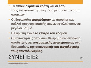 ΣΥΝΕΠΕΙΕΣ
• Τα αποικιοκρατικά κράτη και οι λαοί
τους ενίσχυσαν τη θέση τους με την κατάκτηση
αποικιών.
• Οι Ευρωπαίοι απομύζησαν τις αποικίες και
πολλοί στις ευρωπαϊκές κοινωνίες πλούτισαν σε
μεγάλο βαθμό.
• Η Ευρώπη έγινε το κέντρο του κόσμου.
• Οι κατακτήσεις αποικιών θεωρήθηκαν επαρκείς
αποδείξεις της πνευματικής ανωτερότητας των
Ευρωπαίων, της οικονομικής και τεχνολογικής
τους παντοδυναμίας.
ΦΑΤΣΗ ΑΘΑΝΑΣΙΑ ΦΙΛΟΛΟΓΟΣ
17
 