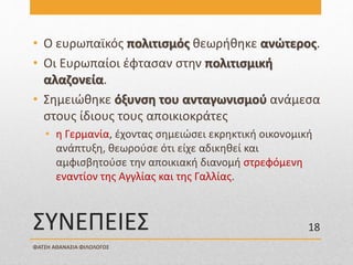 ΣΥΝΕΠΕΙΕΣ
• Ο ευρωπαϊκός πολιτισμός θεωρήθηκε ανώτερος.
• Οι Ευρωπαίοι έφτασαν στην πολιτισμική
αλαζονεία.
• Σημειώθηκε όξυνση του ανταγωνισμού ανάμεσα
στους ίδιους τους αποικιοκράτες
• η Γερμανία, έχοντας σημειώσει εκρηκτική οικονομική
ανάπτυξη, θεωρούσε ότι είχε αδικηθεί και
αμφισβητούσε την αποικιακή διανομή στρεφόμενη
εναντίον της Αγγλίας και της Γαλλίας.
ΦΑΤΣΗ ΑΘΑΝΑΣΙΑ ΦΙΛΟΛΟΓΟΣ
18
 