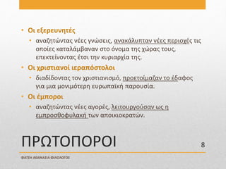 ΠΡΩΤΟΠΟΡΟΙ
• Οι εξερευνητές
• αναζητώντας νέες γνώσεις, ανακάλυπταν νέες περιοχές τις
οποίες καταλάμβαναν στο όνομα της χώρας τους,
επεκτείνοντας έτσι την κυριαρχία της.
• Οι χριστιανοί ιεραπόστολοι
• διαδίδοντας τον χριστιανισμό, προετοίμαζαν το έδαφος
για μια μονιμότερη ευρωπαϊκή παρουσία.
• Οι έμποροι
• αναζητώντας νέες αγορές, λειτουργούσαν ως η
εμπροσθοφυλακή των αποικιοκρατών.
ΦΑΤΣΗ ΑΘΑΝΑΣΙΑ ΦΙΛΟΛΟΓΟΣ
8
 