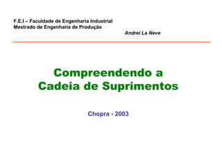 F.E.I – Faculdade de Engenharia Industrial 
Mestrado de Engenharia de Produção 
Andrei La Neve 
________________________________________________________________ 
Compreendendo a 
Cadeia de Suprimentos 
Chopra - 2003 
 